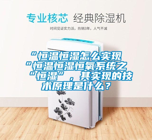 “恒溫恒濕怎么實(shí)現(xiàn)“恒溫恒濕恒氧系統(tǒng)之“恒濕”，其實(shí)現(xiàn)的技術(shù)原理是什么？