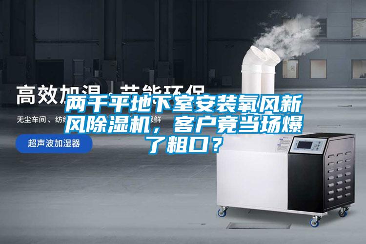 兩千平地下室安裝氧風(fēng)新風(fēng)除濕機(jī)，客戶竟當(dāng)場爆了粗口？