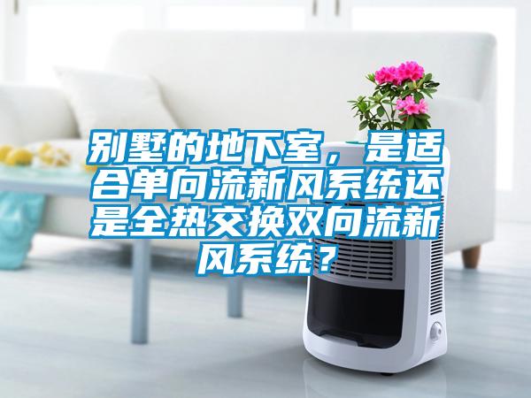 別墅的地下室，是適合單向流新風(fēng)系統(tǒng)還是全熱交換雙向流新風(fēng)系統(tǒng)？